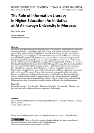 NORDIC JOURNAL OF INFORMATION LITERACY IN HIGHER EDUCATION
2015, vol. 7, issue 1, 32-37 DOI: 10.15845/noril.v7i1.229
Nordic Journal of Information Literacy in Higher Education, 2015. ©2015 Aziz El Haasani
This is an Open Access article distributed under the terms of the Creative
Commons Attribution Noncommercial 3.0 Unported License
(http://creativecommons.org/licenses/by-nc/3.0/)
The Role of Information Literacy
in Higher Education: An Initiative
at Al Akhawayn University in Morocco
Best Practice Article
Aziz El Hassasni*
Al Akhawayn University
Abstract
This paper, part of which was presented at the 12th annual AMICAL conference at the American
University in Bulgaria held in Blagoevgrad, on 29 May 2015, reports on a doctoral research
project which explores the meaning and role of information literacy in higher education and
lifelong learning. It also highlights an information literacy initiative at a Moroccan university,
namely Al Akhawayn University in Ifrane, and how its academic library strives to promote it.
Living in an age of information tsunami and technological advancement, issues of information
access, evaluation, retrieval and effective use, have become significantly critical in our societies.
Directing the attention to the issue of information literacy and framing the best practices on how
they can be best blended into the learning process of students are of paramount importance.
Like other libraries across the globe, Mohammed VI Library at Al Akhawayn University in
Morocco has realized the importance of information literacy and has worked in various ways to
address this issue. This paper will describe the university strategy of teaching Information
Literacy to graduate and undergraduate students in a number of ways. Recommendations to
improve and support this initiative, including incorporating information literacy and skills
across the university's curriculum, and fostering more effective partnerships between the Al
Akhawayn university library and the teaching faculty, will be also discussed in this paper.
Keywords:
Information Literacy; Post-Secondary Education; Role of the Post-Secondary Educator; life-
long learning; higher education; learning outcomes; collaboration.
*Contact:
Aziz El Hassani, Al Akhawayn University in Ifrane, Mohammed VI Library, Multimedia Learning
Center, Morocco.
e-mail: a.elhassani@aui.ma
 