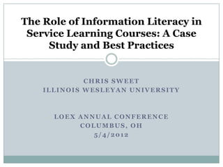 The Role of Information Literacy in
 Service Learning Courses: A Case
     Study and Best Practices


             CHRIS SWEET
    ILLINOIS WESLEYAN UNIVERSITY



      LOEX ANNUAL CONFERENCE
           COLUMBUS, OH
              5/4/2012
 