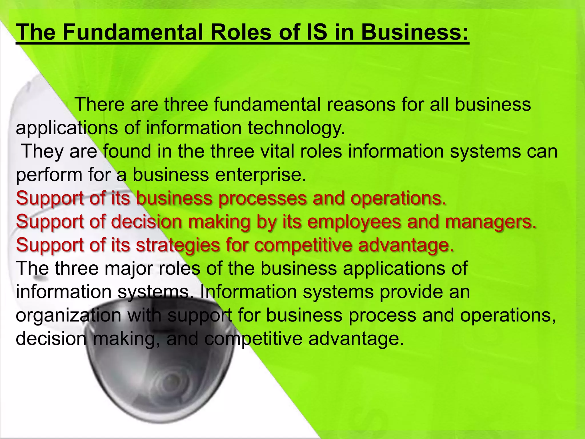 The Fundamental Roles of IS in Business:


       There are three fundamental reasons for all business
applications of information technology.
 They are found in the three vital roles information systems can
perform for a business enterprise.
Support of its business processes and operations.
Support of decision making by its employees and managers.
Support of its strategies for competitive advantage.
The three major roles of the business applications of
information systems. Information systems provide an
organization with support for business process and operations,
decision making, and competitive advantage.
 