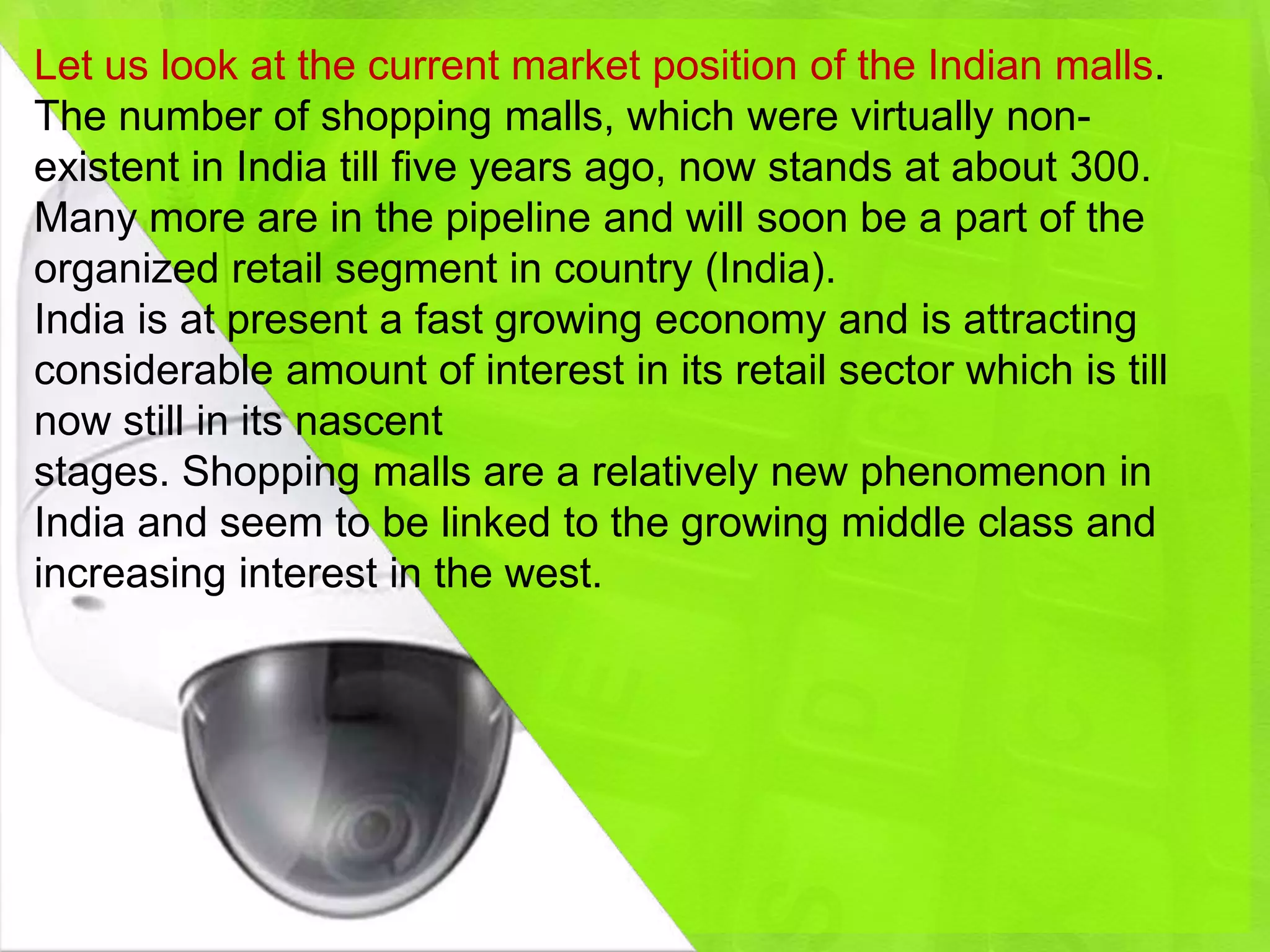 Let us look at the current market position of the Indian malls.
The number of shopping malls, which were virtually non-
existent in India till five years ago, now stands at about 300.
Many more are in the pipeline and will soon be a part of the
organized retail segment in country (India).
India is at present a fast growing economy and is attracting
considerable amount of interest in its retail sector which is till
now still in its nascent
stages. Shopping malls are a relatively new phenomenon in
India and seem to be linked to the growing middle class and
increasing interest in the west.
 