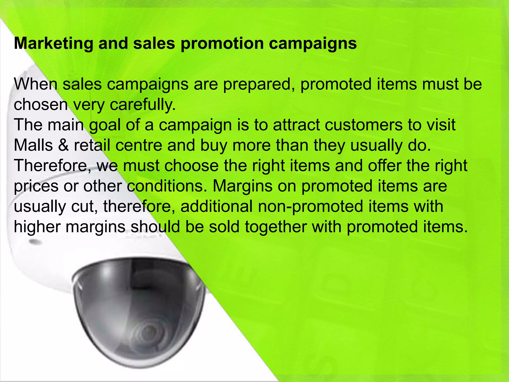 Marketing and sales promotion campaigns

When sales campaigns are prepared, promoted items must be
chosen very carefully.
The main goal of a campaign is to attract customers to visit
Malls & retail centre and buy more than they usually do.
Therefore, we must choose the right items and offer the right
prices or other conditions. Margins on promoted items are
usually cut, therefore, additional non-promoted items with
higher margins should be sold together with promoted items.
 