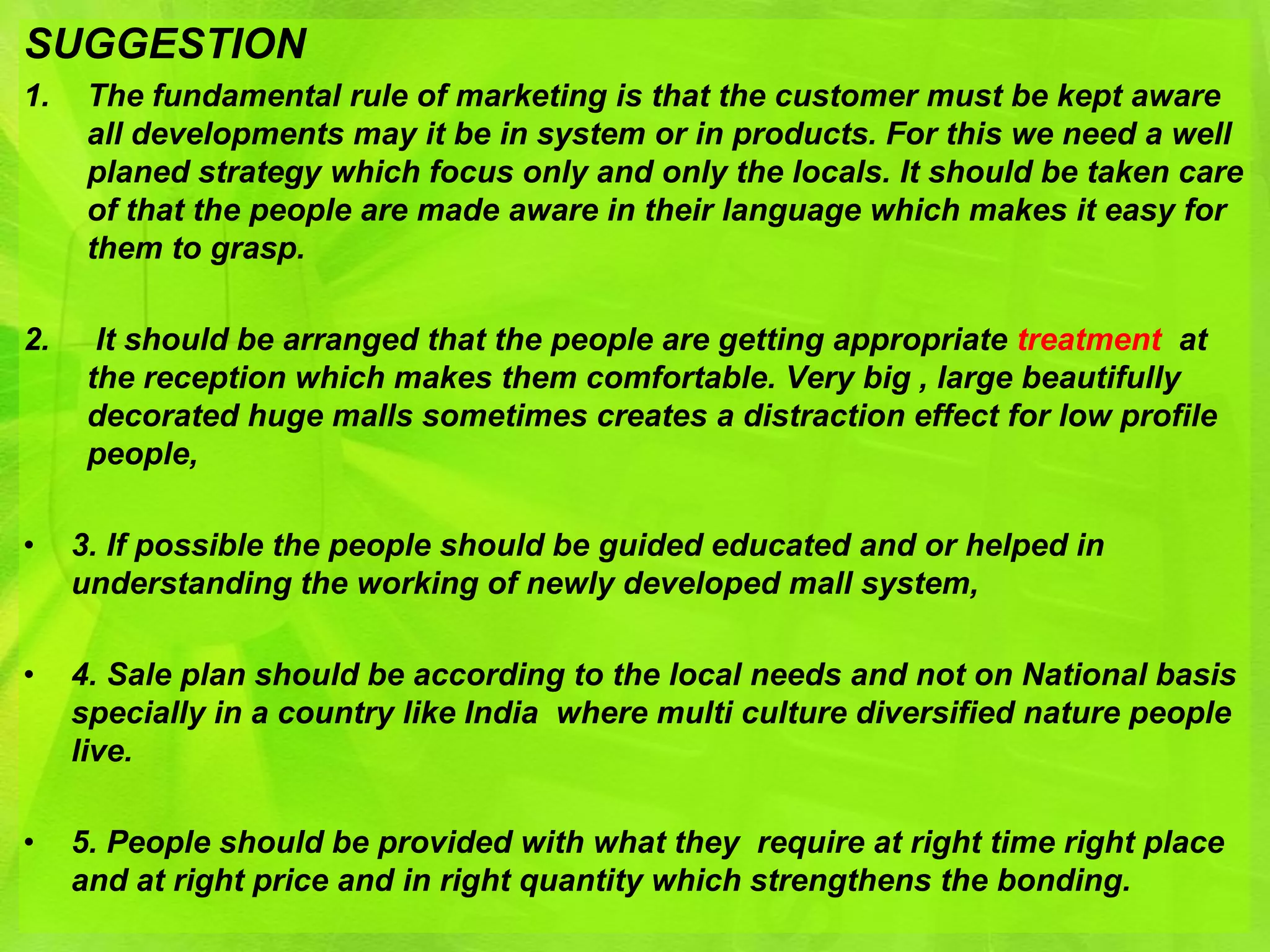 SUGGESTION
1.    The fundamental rule of marketing is that the customer must be kept aware
      all developments may it be in system or in products. For this we need a well
      planed strategy which focus only and only the locals. It should be taken care
      of that the people are made aware in their language which makes it easy for
      them to grasp.

2.     It should be arranged that the people are getting appropriate treatment at
      the reception which makes them comfortable. Very big , large beautifully
      decorated huge malls sometimes creates a distraction effect for low profile
      people,

•    3. If possible the people should be guided educated and or helped in
     understanding the working of newly developed mall system,

•    4. Sale plan should be according to the local needs and not on National basis
     specially in a country like India where multi culture diversified nature people
     live.

•    5. People should be provided with what they require at right time right place
     and at right price and in right quantity which strengthens the bonding.
 
