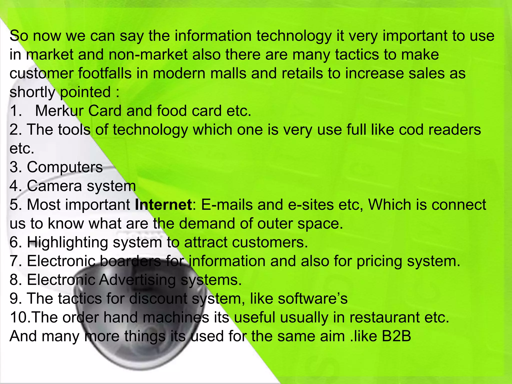 So now we can say the information technology it very important to use
in market and non-market also there are many tactics to make
customer footfalls in modern malls and retails to increase sales as
shortly pointed :
1. Merkur Card and food card etc.
2. The tools of technology which one is very use full like cod readers
etc.
3. Computers
4. Camera system
5. Most important Internet: E-mails and e-sites etc, Which is connect
us to know what are the demand of outer space.
6. Highlighting system to attract customers.
7. Electronic boarders for information and also for pricing system.
8. Electronic Advertising systems.
9. The tactics for discount system, like software’s
10.The order hand machines its useful usually in restaurant etc.
And many more things its used for the same aim .like B2B
 