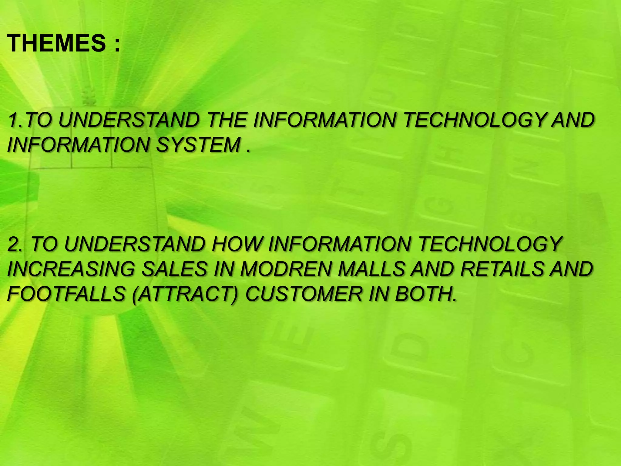 THEMES :


1.TO UNDERSTAND THE INFORMATION TECHNOLOGY AND
INFORMATION SYSTEM .



2. TO UNDERSTAND HOW INFORMATION TECHNOLOGY
INCREASING SALES IN MODREN MALLS AND RETAILS AND
FOOTFALLS (ATTRACT) CUSTOMER IN BOTH.
 