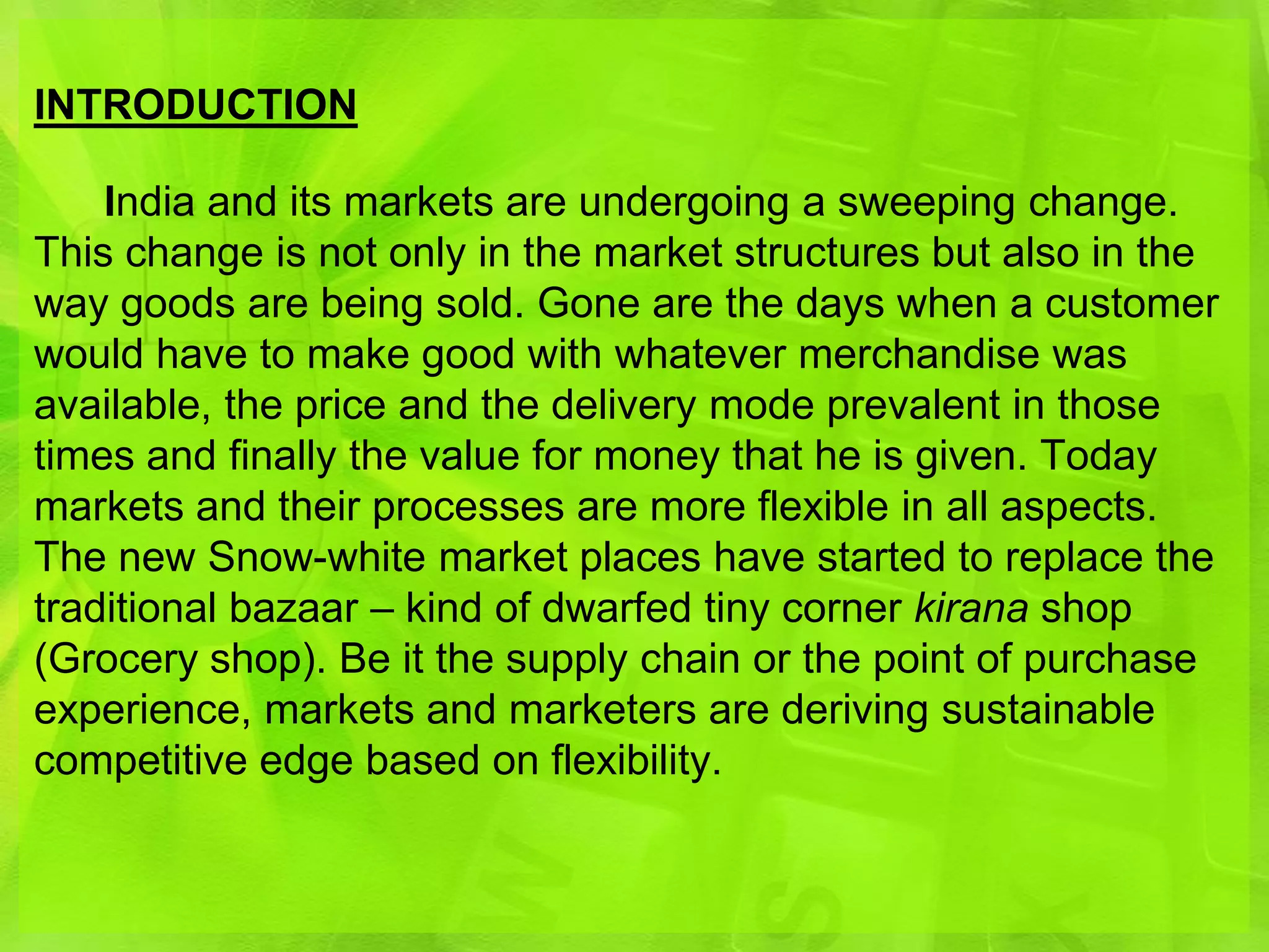 INTRODUCTION

    India and its markets are undergoing a sweeping change.
This change is not only in the market structures but also in the
way goods are being sold. Gone are the days when a customer
would have to make good with whatever merchandise was
available, the price and the delivery mode prevalent in those
times and finally the value for money that he is given. Today
markets and their processes are more flexible in all aspects.
The new Snow-white market places have started to replace the
traditional bazaar – kind of dwarfed tiny corner kirana shop
(Grocery shop). Be it the supply chain or the point of purchase
experience, markets and marketers are deriving sustainable
competitive edge based on flexibility.
 