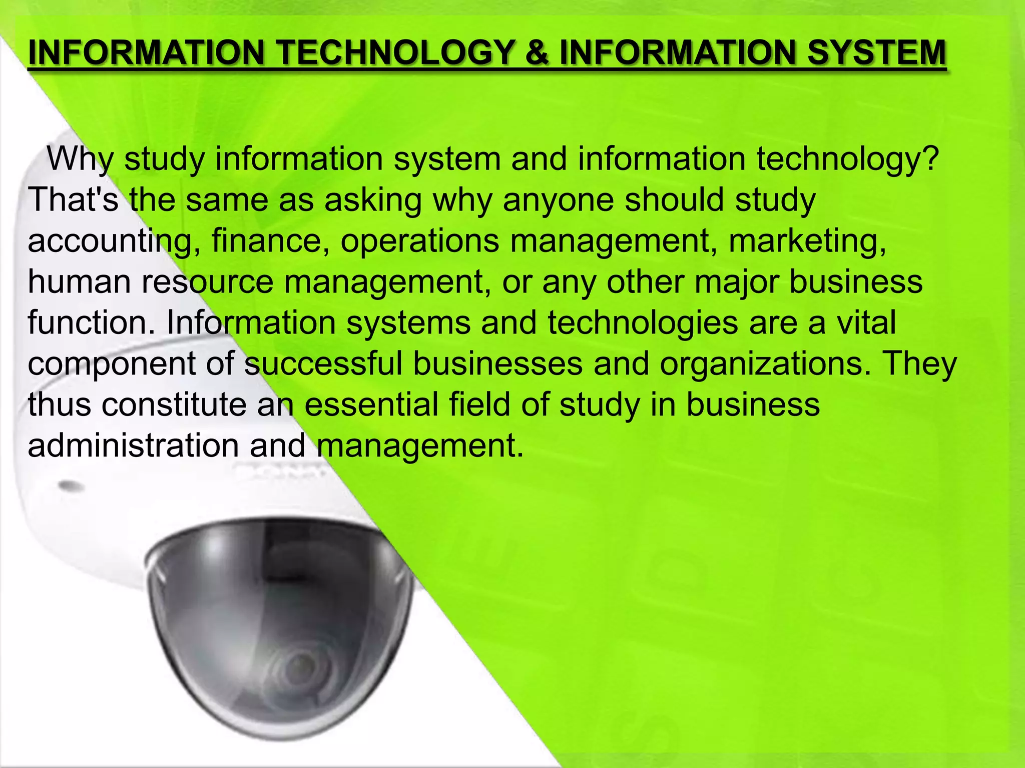 INFORMATION TECHNOLOGY & INFORMATION SYSTEM


 Why study information system and information technology?
That's the same as asking why anyone should study
accounting, finance, operations management, marketing,
human resource management, or any other major business
function. Information systems and technologies are a vital
component of successful businesses and organizations. They
thus constitute an essential field of study in business
administration and management.
 