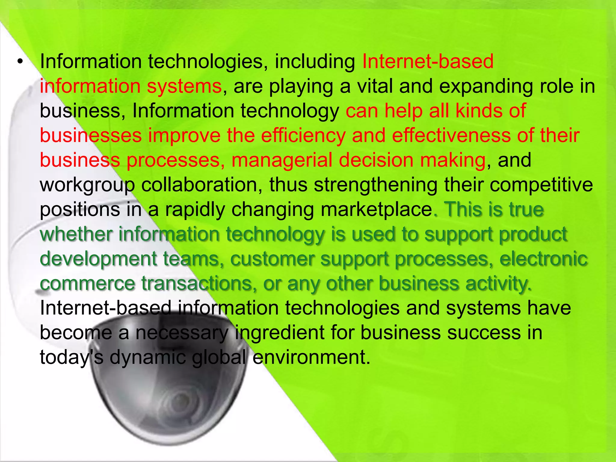 • Information technologies, including Internet-based
  information systems, are playing a vital and expanding role in
  business, Information technology can help all kinds of
  businesses improve the efficiency and effectiveness of their
  business processes, managerial decision making, and
  workgroup collaboration, thus strengthening their competitive
  positions in a rapidly changing marketplace. This is true
  whether information technology is used to support product
  development teams, customer support processes, electronic
  commerce transactions, or any other business activity.
  Internet-based information technologies and systems have
  become a necessary ingredient for business success in
  today's dynamic global environment.
 