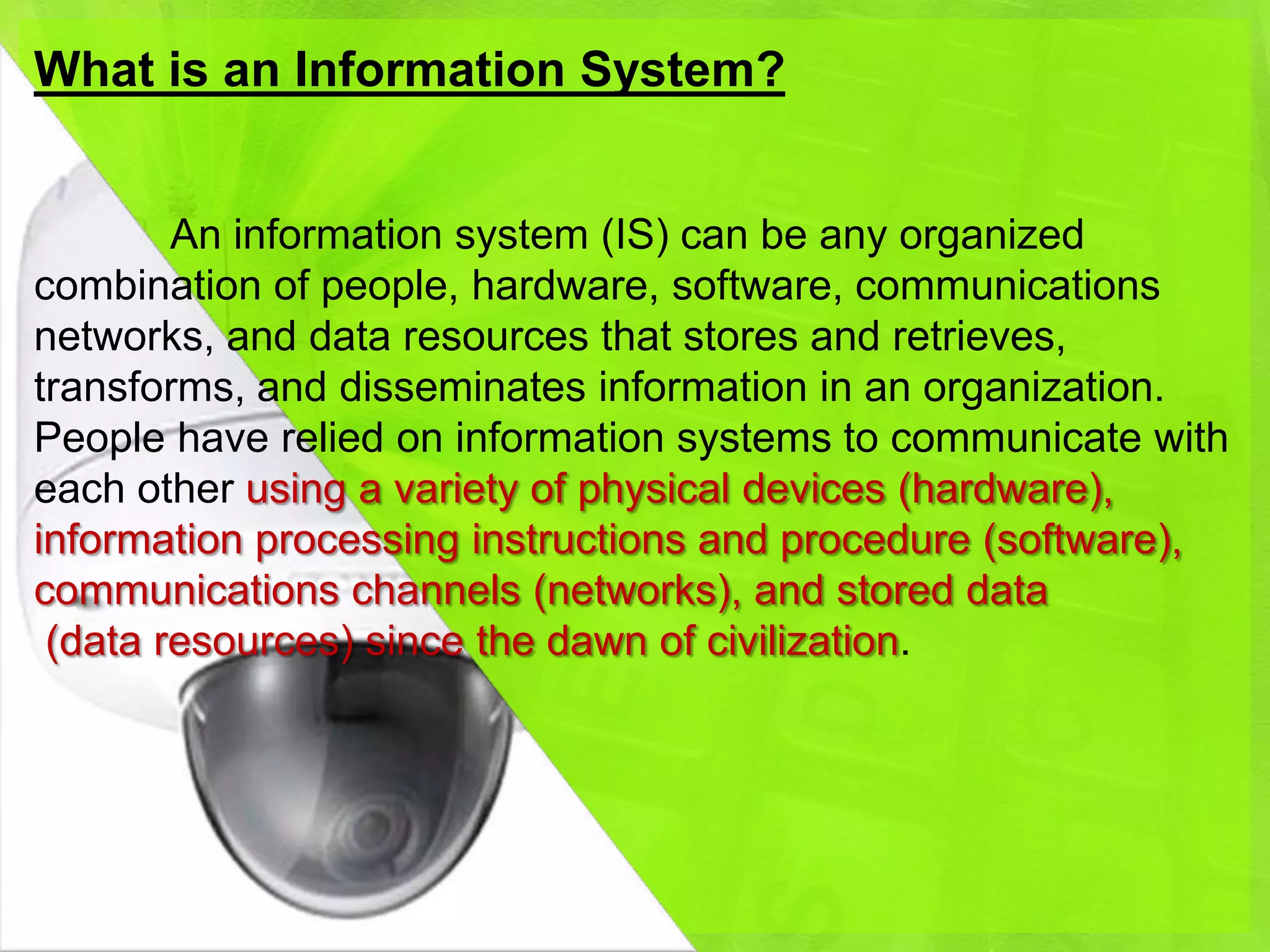 What is an Information System?


        An information system (IS) can be any organized
combination of people, hardware, software, communications
networks, and data resources that stores and retrieves,
transforms, and disseminates information in an organization.
People have relied on information systems to communicate with
each other using a variety of physical devices (hardware),
information processing instructions and procedure (software),
communications channels (networks), and stored data
 (data resources) since the dawn of civilization.
 