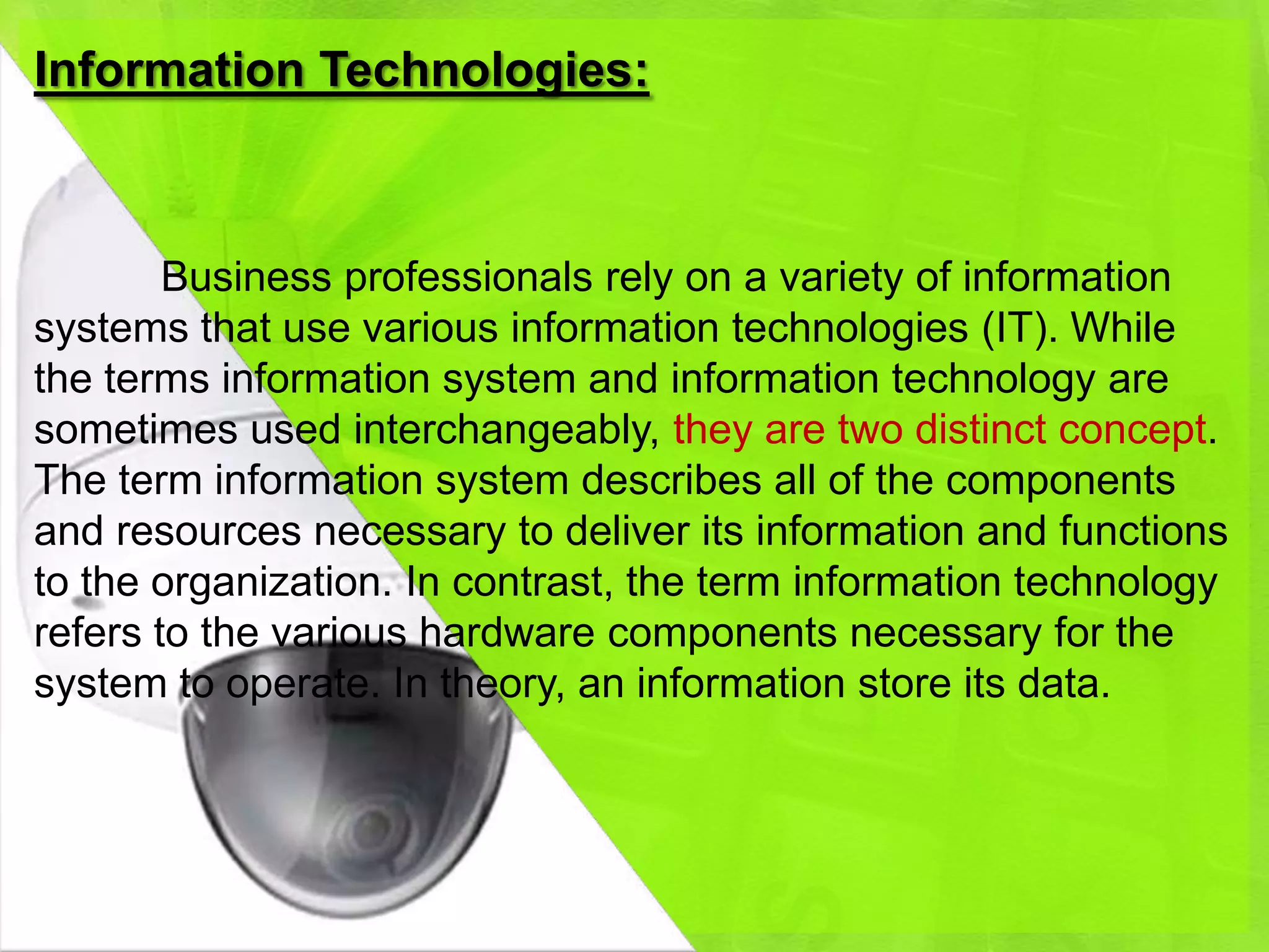 Information Technologies:



        Business professionals rely on a variety of information
systems that use various information technologies (IT). While
the terms information system and information technology are
sometimes used interchangeably, they are two distinct concept.
The term information system describes all of the components
and resources necessary to deliver its information and functions
to the organization. In contrast, the term information technology
refers to the various hardware components necessary for the
system to operate. In theory, an information store its data.
 
