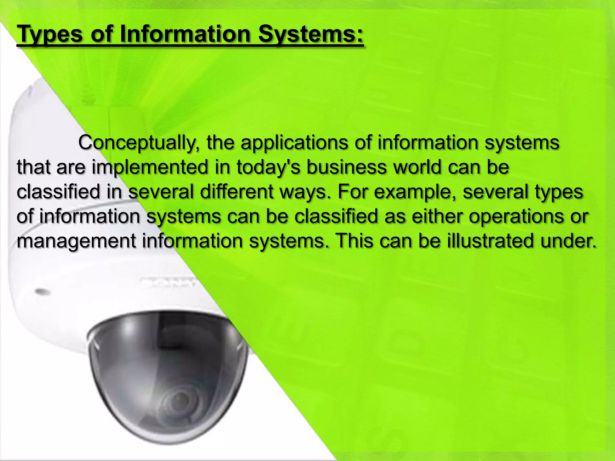 Types of Information Systems:



        Conceptually, the applications of information systems
that are implemented in today's business world can be
classified in several different ways. For example, several types
of information systems can be classified as either operations or
management information systems. This can be illustrated under.
 