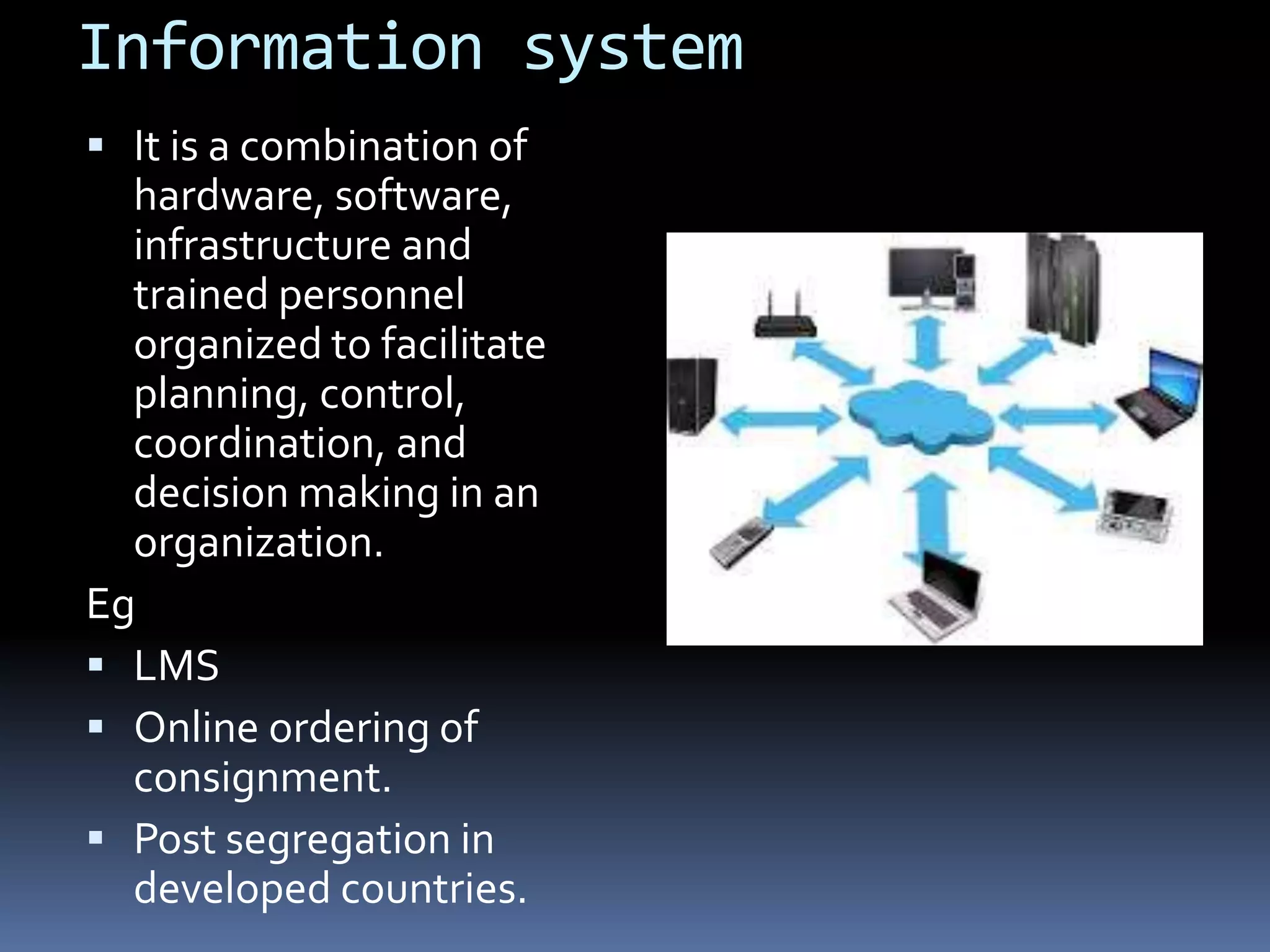 Information system
It is a combination of
hardware, software,
infrastructure and
trained personnel
organized to facilitate
planning, control,
coordination, and
decision making in an
organization.
Eg
LMS
Online ordering of
consignment.
Post segregation in
developed countries.