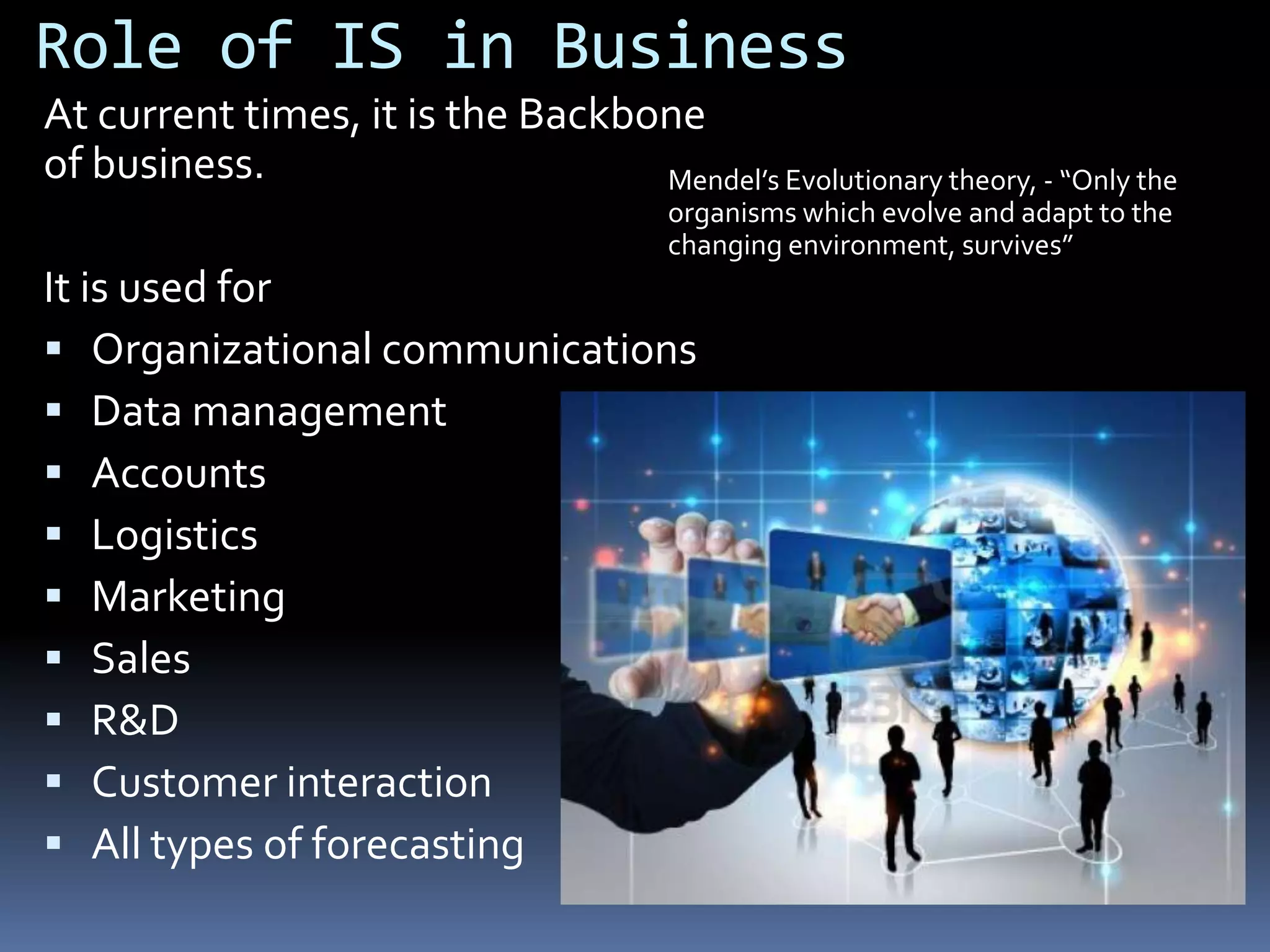 Role of IS in Business
At current times, it is the Backbone
of business.
Mendel’s Evolutionary theory, - “Only the
organisms which evolve and adapt to the
changing environment, survives”
It is used for
Organizational communications
Data management
Accounts
Logistics
Marketing
Sales
R&D
Customer interaction
All types of forecasting