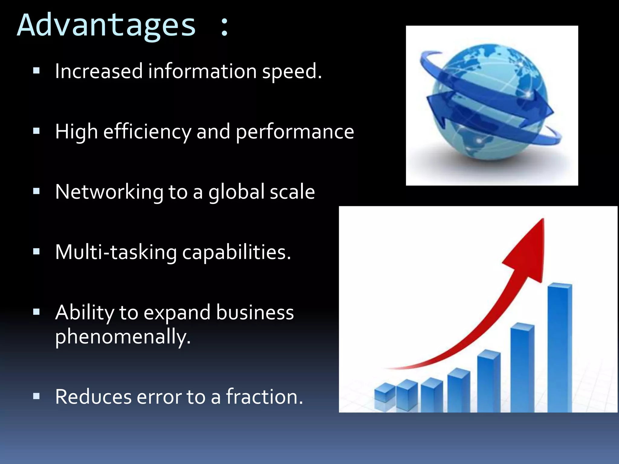 Advantages :
Increased information speed.
High efficiency and performance
Networking to a global scale
Multi-tasking capabilities.
Ability to expand business
phenomenally.
Reduces error to a fraction.