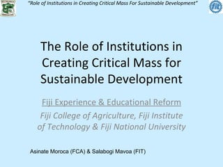 The Role of Institutions in Creating Critical Mass for Sustainable Development Fiji Experience & Educational Reform Fiji College of Agriculture, Fiji Institute of Technology & Fiji National University Asinate Moroca (FCA) & Salabogi Mavoa (FIT) 