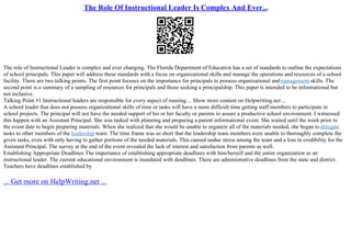 The Role Of Instructional Leader Is Complex And Ever...
The role of Instructional Leader is complex and ever changing. The Florida Department of Education has a set of standards to outline the expectations
of school principals. This paper will address these standards with a focus on organizational skills and manage the operations and resources of a school
facility. There are two talking points. The first point focuses on the importance for principals to possess organizational andmanagement skills. The
second point is a summary of a sampling of resources for principals and those seeking a principalship. This paper is intended to be informational but
not inclusive.
Talking Point #1 Instructional leaders are responsible for every aspect of running ... Show more content on Helpwriting.net ...
A school leader that does not possess organizational skills of time or tasks will have a more difficult time getting staff members to participate in
school projects. The principal will not have the needed support of his or her faculty or parents to assure a productive school environment. I witnessed
this happen with an Assistant Principal. She was tasked with planning and preparing a parent informational event. She waited until the week prior to
the event date to begin preparing materials. When she realized that she would be unable to organize all of the materials needed, she began to delegate
tasks to other members of the leadership team. The time frame was so short that the leadership team members were unable to thoroughly complete the
given tasks, even with only having to gather portions of the needed materials. This caused undue stress among the team and a loss in credibility for the
Assistant Principal. The survey at the end of the event revealed the lack of interest and satisfaction from parents as well.
Establishing Appropriate Deadlines The importance of establishing appropriate deadlines with him/herself and the entire organization as an
instructional leader. The current educational environment is inundated with deadlines. There are administrative deadlines from the state and district.
Teachers have deadlines established by
... Get more on HelpWriting.net ...
 