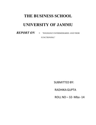 THE BUSINESS SCHOOL
UNIVERSITY OF JAMMU
REPORT ON - “INSURANCE INTERMEDIARIES AND THEIR
FUNCTIONING:”
SUBMITTED BY:
RADHIKA GUPTA
ROLL NO – 32- Mba -14
 