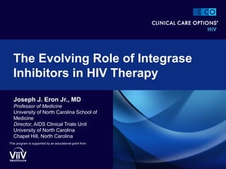 Joseph J. Eron Jr., MD
Professor of Medicine
University of North Carolina School of
Medicine
Director, AIDS Clinical Trials Unit
University of North Carolina
Chapel Hill, North Carolina
The Evolving Role of Integrase
Inhibitors in HIV Therapy
This program is supported by an educational grant from
 