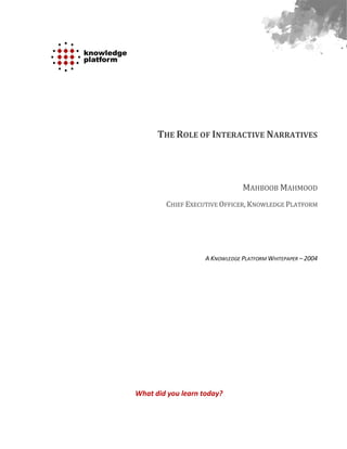 THE ROLE OF INTERACTIVE NARRATIVES




                                MAHBOOB MAHMOOD
        CHIEF EXECUTIVE OFFICER, KNOWLEDGE PLATFORM




                    A KNOWLEDGE PLATFORM WHITEPAPER – 2004




What did you learn today?
 