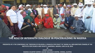 THE ROLE OF INTERFAITH DIALOGUE IN PEACEBUILDING IN NIGERIA
PRESENTED AT A THE CONFERENCE ON “FREEDOM OF RELIGION: A PANACEA FOR PEACE” BY TAKING ALL MEN BROTHER (TAMEB) AT THE
INSTITUTE FOR CHURCH AND SOCIETY, SAMONDA, IBADAN, JUNE 26-28, 2019
BY
JOSEPH ATANG
NIGERIA COUNTRY EXPERT, KAICIID DIALOGUE CENTRE, VIENNA, AUSTRIA
 