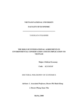 VIETNAM NATIONAL UNIVERSITY
FACULITY OF ECONOMIC
---------------------------------------------------------
YASUKATA FUKAHORI
THE ROLE OF INTERNATIONAL AGREEMENTS IN
ENVIRONMENTAL CONSERVATION AND ITS IMPLICATION TO
VIETNAM
Major: Political Economy
Code: 62.31.01.01
DOCTORAL PHILOSOPHY OF ECONOMICS
Advisor: 1. Associated Professor, Doctor Phi Manh Hong
2. Doctor Phung Xuan Nha
HaNoi, 2008
 