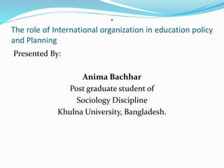 .
The role of International organization in education policy
and Planning
Presented By:
Anima Bachhar
Post graduate student of
Sociology Discipline
Khulna University, Bangladesh.
 