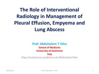 The Role of Interventional 
Radiology in Management of 
Pleural Effusion, Empyema and 
Lung Abscess 
Prof. Abdulsalam Y Taha 
School of Medicine 
University of Sulaimani 
Iraq 
https://sulaimaniu.academia.edu/AbdulsalamTaha 
10/15/2014 Prof. Abdulsalam Y Taha 1 
 