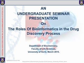 AN
UNDERGRADUATE SEMINAR
PRESENTATION
On
The Roles Of Bioinformatics in the Drug
Discovery Process
Department of Biochemistry,
Faculty of Life Sciences,
University of Ilorin, March 2015.
THEROLESOFBIOINFORMATICSINTHEDRUGDISCOVERYPROCESS
6/19/2015 3:19:54 PM
Department of Biochemistry, Faculty of Life Sciences, University of Ilorin, Ilorin.
 