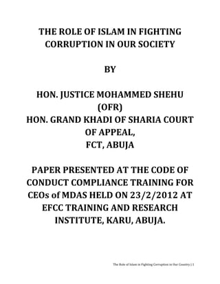 THE ROLE OF ISLAM IN FIGHTING
   CORRUPTION IN OUR SOCIETY

               BY

  HON. JUSTICE MOHAMMED SHEHU
               (OFR)
HON. GRAND KHADI OF SHARIA COURT
            OF APPEAL,
            FCT, ABUJA

 PAPER PRESENTED AT THE CODE OF
CONDUCT COMPLIANCE TRAINING FOR
CEOs of MDAS HELD ON 23/2/2012 AT
   EFCC TRAINING AND RESEARCH
      INSTITUTE, KARU, ABUJA.



                 The Role of Islam in Fighting Corruption in Our Country | 1
 