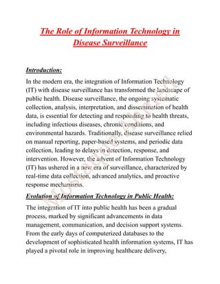 The Role of Information Technology in
Disease Surveillance
Introduction:
In the modern era, the integration of Information Technology
(IT) with disease surveillance has transformed the landscape of
public health. Disease surveillance, the ongoing systematic
collection, analysis, interpretation, and dissemination of health
data, is essential for detecting and responding to health threats,
including infectious diseases, chronic conditions, and
environmental hazards. Traditionally, disease surveillance relied
on manual reporting, paper-based systems, and periodic data
collection, leading to delays in detection, response, and
intervention. However, the advent of Information Technology
(IT) has ushered in a new era of surveillance, characterized by
real-time data collection, advanced analytics, and proactive
response mechanisms.
Evolution of Information Technology in Public Health:
The integration of IT into public health has been a gradual
process, marked by significant advancements in data
management, communication, and decision support systems.
From the early days of computerized databases to the
development of sophisticated health information systems, IT has
played a pivotal role in improving healthcare delivery,
 