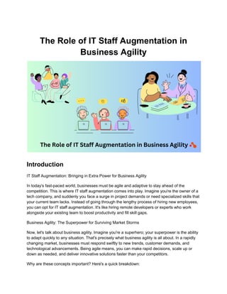 The Role of IT Staff Augmentation in
Business Agility
Introduction
IT Staff Augmentation: Bringing in Extra Power for Business Agility
In today's fast-paced world, businesses must be agile and adaptive to stay ahead of the
competition. This is where IT staff augmentation comes into play. Imagine you're the owner of a
tech company, and suddenly you face a surge in project demands or need specialized skills that
your current team lacks. Instead of going through the lengthy process of hiring new employees,
you can opt for IT staff augmentation. It's like hiring remote developers or experts who work
alongside your existing team to boost productivity and fill skill gaps.
Business Agility: The Superpower for Surviving Market Storms
Now, let's talk about business agility. Imagine you're a superhero; your superpower is the ability
to adapt quickly to any situation. That's precisely what business agility is all about. In a rapidly
changing market, businesses must respond swiftly to new trends, customer demands, and
technological advancements. Being agile means, you can make rapid decisions, scale up or
down as needed, and deliver innovative solutions faster than your competitors.
Why are these concepts important? Here's a quick breakdown:
 