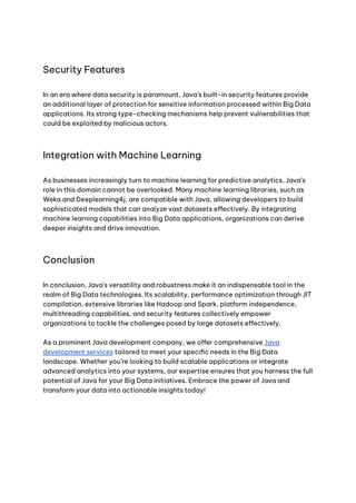 Security Features
In an era where data security is paramount, Java’s built-in security features provide
an additional layer of protection for sensitive information processed within Big Data
applications. Its strong type-checking mechanisms help prevent vulnerabilities that
could be exploited by malicious actors.
Integration with Machine Learning
As businesses increasingly turn to machine learning for predictive analytics, Java’s
role in this domain cannot be overlooked. Many machine learning libraries, such as
Weka and Deeplearning4j, are compatible with Java, allowing developers to build
sophisticated models that can analyze vast datasets effectively. By integrating
machine learning capabilities into Big Data applications, organizations can derive
deeper insights and drive innovation.
Conclusion
In conclusion, Java's versatility and robustness make it an indispensable tool in the
realm of Big Data technologies. Its scalability, performance optimization through JIT
compilation, extensive libraries like Hadoop and Spark, platform independence,
multithreading capabilities, and security features collectively empower
organizations to tackle the challenges posed by large datasets effectively.
As a prominent Java development company, we offer comprehensive Java
development services tailored to meet your specific needs in the Big Data
landscape. Whether you’re looking to build scalable applications or integrate
advanced analytics into your systems, our expertise ensures that you harness the full
potential of Java for your Big Data initiatives. Embrace the power of Java and
transform your data into actionable insights today!
 
