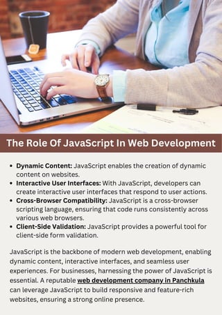 The Role Of JavaScript In Web Development
JavaScript is the backbone of modern web development, enabling
dynamic content, interactive interfaces, and seamless user
experiences. For businesses, harnessing the power of JavaScript is
essential. A reputable web development company in Panchkula
can leverage JavaScript to build responsive and feature-rich
websites, ensuring a strong online presence.
Dynamic Content: JavaScript enables the creation of dynamic
content on websites.
Interactive User Interfaces: With JavaScript, developers can
create interactive user interfaces that respond to user actions.
Cross-Browser Compatibility: JavaScript is a cross-browser
scripting language, ensuring that code runs consistently across
various web browsers.
Client-Side Validation: JavaScript provides a powerful tool for
client-side form validation.
 