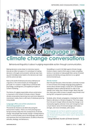 QUESTONLINE.ORG.ZA Quest Vol. 18 No. 1 | 2022 13
The role of language in
climate change conversations
Making decisions comes down to instinctive reasons
that we are often not aware of. A central part of making
decisions is through communication: what we read, hear,
say and mentally process leads to the decisions we make
and the actions we take.
New to the world of behavioural science, Behavioural
Linguistics is the science-based use of language to
persuade. It is rooted in ‘nudge theory’ combined with
psychology, sociolinguistics, and applied principles of
content marketing.
The theme of nudging responsible and pro-social action
is important in the context of climate content. Despite
climate conversations becoming more and more relevant in
mainstream media, there is still a lack of individual action by
many people.
Language offers one of the solutions to
motivating people to act
The words we choose to use when discussing the
environment matters. There is no more pressing issue
facing humanity today than the consequences of climate
change. How people view climate change is closely linked to
how it is communicated, and so the language used reflects
and expresses facts and observations, as well as influences
attitudes, ideology, and behaviours.
Behavioural linguistics is about nudging responsible action through communication.
Storytelling is crucial in the fight against climate change.
Content creators need to find a way to create compelling
stories or narratives to make people feel a sense of shared
purpose and identity and pay attention to our global
environmental issues.
Words matter
Over the past few years, there has been a dramatic increase
in more emotive and strategic language being applied to
stories about climate change. In early 2019, The Guardian
newspaper made an editorial decision to refer to the
‘climate crisis’ rather than ‘climate change’. When they did
this, there was a 40% increase in people using ‘climate crisis’
during 2021 compared to previous years.
Similarly, other climate campaigners, including the United
Nations, talk about a ‘climate emergency’. The move away
from the word ‘change’ reflects the idea that change is not
necessarily negative, whereas ‘crisis’ and ‘emergency’ have
a much clearer sense of imminent danger and invoke a
stronger, and more immediate, call to action.
“The language we use has to speak to a person’s values
and resonate with them. If it doesn’t, people will simply
say, ‘I’ll deal with the problem when I see it.’ But by then it
will be too late.”
~ George Marshall, Founder of Climate Outreach
NETWORKS AND COMMUNICATIONS | THEME
 