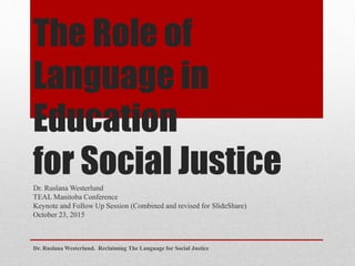 The Role of
Language in
Education
for Social JusticeDr. Ruslana Westerlund
TEAL Manitoba Conference
Keynote and Follow Up Session (Combined and revised for SlideShare)
October 23, 2015
Dr. Ruslana Westerlund. Reclaiming The Language for Social Justice
 