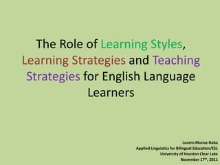 The Role of Learning Styles,
Learning Strategies and Teaching
 Strategies for English Language
             Learners


                                                Lucero Munoz-Raba
                    Applied Linguistics for Bilingual Education/ESL
                                 University of Houston Clear Lake
                                               November 17th, 2011
 