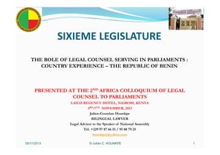 SIXIEME LEGISLATURE
THE ROLE OF LEGAL COUNSEL SERVING IN PARLIAMENTS :
COUNTRY EXPERIENCE – THE REPUBLIC OF BENIN
PRESENTED AT THE 2ND AFRICA COLLOQUIUM OF LEGAL
COUNSEL TO PARLIAMENTS
LAICO REGENCY HOTEL, NAIROBI, KENYA
3RD-7TH NOVEMBER, 2013
Julien-Coomlan Hounkpe
BILINGUAL LAWYER
Legal Advisor to the Speaker of National Assembly
Tél. +229 97 87 66 51 / 95 88 79 25
hounkpej@yahoo.com
© Julien C. HOUNKPE05/11/2013 1
 