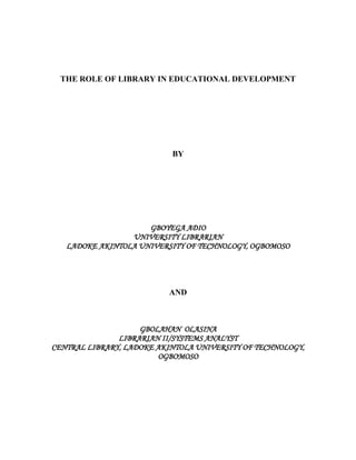 THE ROLE OF LIBRARY IN EDUCATIONAL DEVELOPMENT




                           BY




                     GBOYEGA ADIO
                 UNIVERSITY LIBRARIAN
   LADOKE AKINTOLA UNIVERSITY OF TECHNOLOGY, OGBOMOSO




                          AND



                    GBOLAHAN OLASINA
               LIBRARIAN II/SYSTEMS ANALYST
CENTRAL LIBRARY, LADOKE AKINTOLA UNIVERSITY OF TECHNOLOGY,
                        OGBOMOSO
 