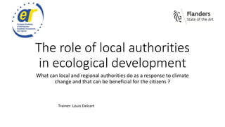 The role of local authorities
in ecological development
What can local and regional authorities do as a response to climate
change and that can be beneficial for the citizens ?
Trainer: Louis Delcart
 