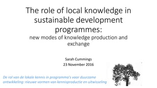 The role of local knowledge in
sustainable development
programmes:
new modes of knowledge production and
exchange
Sarah Cummings
23 November 2016
De rol van de lokale kennis in programma's voor duurzame
ontwikkeling: nieuwe vormen van kennisproductie en uitwisseling
 