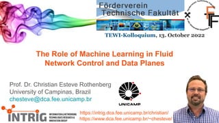 The Role of Machine Learning in Fluid
Network Control and Data Planes
Prof. Dr. Christian Esteve Rothenberg
University of Campinas, Brazil
chesteve@dca.fee.unicamp.br
https://intrig.dca.fee.unicamp.br/christian/
https://www.dca.fee.unicamp.br/~chesteve/
TEWI-Kolloquium, 13. October 2022
 