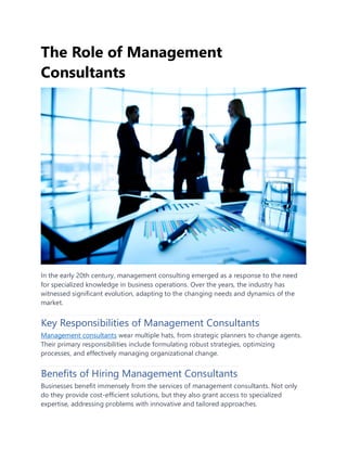 The Role of Management
Consultants
In the early 20th century, management consulting emerged as a response to the need
for specialized knowledge in business operations. Over the years, the industry has
witnessed significant evolution, adapting to the changing needs and dynamics of the
market.
Key Responsibilities of Management Consultants
Management consultants wear multiple hats, from strategic planners to change agents.
Their primary responsibilities include formulating robust strategies, optimizing
processes, and effectively managing organizational change.
Benefits of Hiring Management Consultants
Businesses benefit immensely from the services of management consultants. Not only
do they provide cost-efficient solutions, but they also grant access to specialized
expertise, addressing problems with innovative and tailored approaches.
 