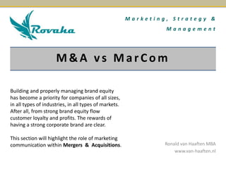 M a r k e t i n g , S t r a t e g y & 
M a n a g e m e n t 
M&A v s Ma r C om 
Ronald van Haaften MBA 
www.van-haaften.nl 
Building and properly managing brand equity 
has become a priority for companies of all sizes, 
in all types of industries, in all types of markets. 
After all, from strong brand equity flow 
customer loyalty and profits. The rewards of 
having a strong corporate brand are clear. 
This section will highlight the role of marketing 
communication within Mergers & Acquisitions. 
 