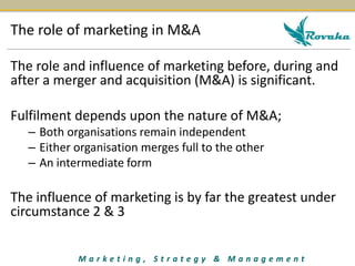 The role of marketing in M&A 
The role and influence of marketing before, during and 
after a merger and acquisition (M&A) is significant. 
Fulfilment depends upon the nature of M&A; 
– Both organisations remain independent 
– Either organisation merges full to the other 
– An intermediate form 
The influence of marketing is by far the greatest under 
circumstance 2 & 3 
M a r k e t i n g , S t r a t e g y & M a n a g e m e n t 
 