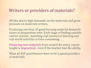 Writers or providers of materials?
All this places high demands on the materials and great
pressure on materials writers.
Producing one hour of good learning material demands
hours of preparation time. Each stage of finding suitable
carrier content , matching real content to learning and
real world activities is time-consuming.
Preparing new materials from scratch for every course
taught is impractical , even if the teacher had the ability.
What all ESP practitioners have to be is good providers
of materials.
 