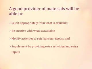 A good provider of materials will be
able to:
Select appropriately from what is available;
Be creative with what is available
Modify activities to suit learners' needs ; and
Supplement by providing extra activities(and extra
input)
 