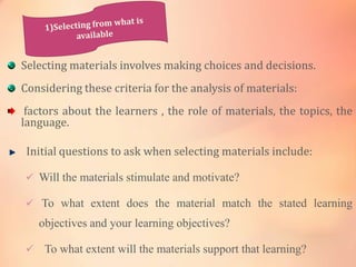 Selecting materials involves making choices and decisions.
Considering these criteria for the analysis of materials:
factors about the learners , the role of materials, the topics, the
language.
Initial questions to ask when selecting materials include:
 Will the materials stimulate and motivate?
 To what extent does the material match the stated learning
objectives and your learning objectives?
 To what extent will the materials support that learning?
 