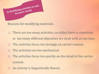 Reasons for modifying materials:
1) There are too many activities, so either there is repetition
or too many different objectives are dealt with at one time.
2) The activities focus too strongly on carrier content.
3) The activities are too mechanical.
4) The activities focus too quickly on the detail of the carrier
content.
5) An activity is linguistically flawed.
 
