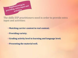 The skills ESP practitioners need in order to provide extra
input and activities:
Matching carrier content to real content;
Providing variety;
Grading activity level to learning and language level;
Presenting the material well.
 