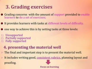 3. Grading exercises
Grading concerns with the amount of support provided to enable
learners to do a set of exercises;
It provides learners with tasks at different levels of difficulty.
one way to achieve this is by setting tasks at three levels:
1) Unsupported
2) Partially supported
3) Fully supported
4. presenting the material well
 The final and important step is to present the material well.
 It includes writing good, consistent rubrics, planning layout and
proofing.
Focus on learning
 