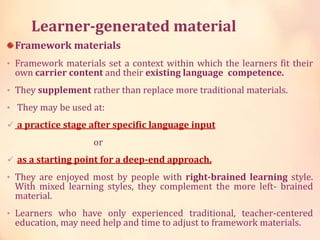 Learner-generated material
Framework materials
• Framework materials set a context within which the learners fit their
own carrier content and their existing language competence.
• They supplement rather than replace more traditional materials.
• They may be used at:
 a practice stage after specific language input
or
 as a starting point for a deep-end approach.
• They are enjoyed most by people with right-brained learning style.
With mixed learning styles, they complement the more left- brained
material.
• Learners who have only experienced traditional, teacher-centered
education, may need help and time to adjust to framework materials.
 